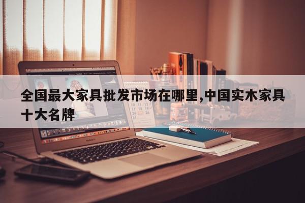 全国最大家具批发市场在哪里,中国实木家具十大名牌