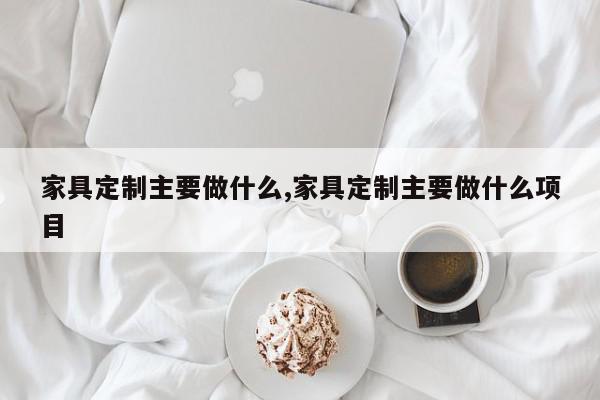 家具定制主要做什么,家具定制主要做什么项目