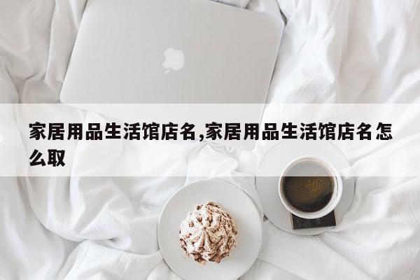 家居用品生活馆店名,家居用品生活馆店名怎么取