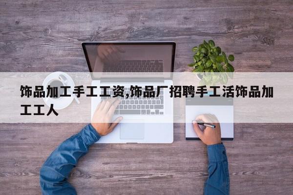 饰品加工手工工资,饰品厂招聘手工活饰品加工工人