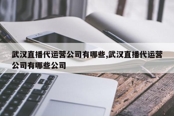 武汉直播代运营公司有哪些,武汉直播代运营公司有哪些公司