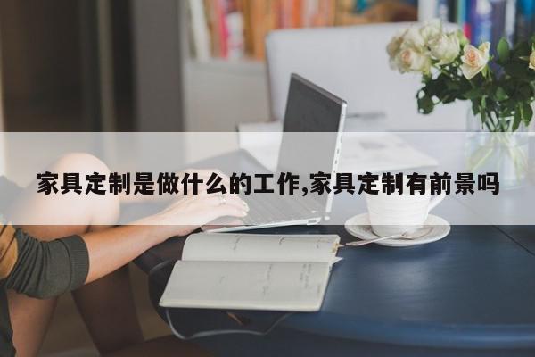 家具定制是做什么的工作,家具定制有前景吗